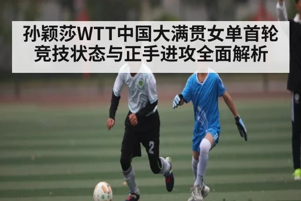 孙颖莎WTT中国大满贯女单首轮竞技状态与正手进攻全面解析 - kaiyun