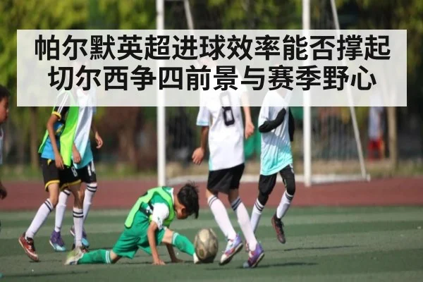 帕尔默英超进球效率能否撑起切尔西争四前景与赛季野心