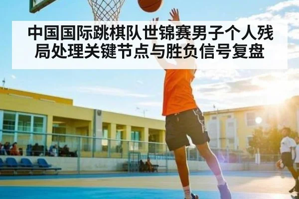 中国国际跳棋队世锦赛男子个人残局处理关键节点与胜负信号复盘