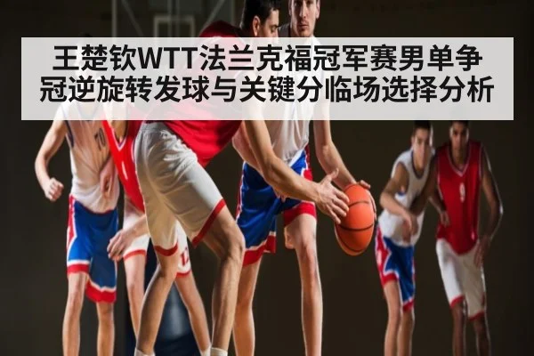 王楚钦WTT法兰克福冠军赛男单争冠逆旋转发球与关键分临场选择分析